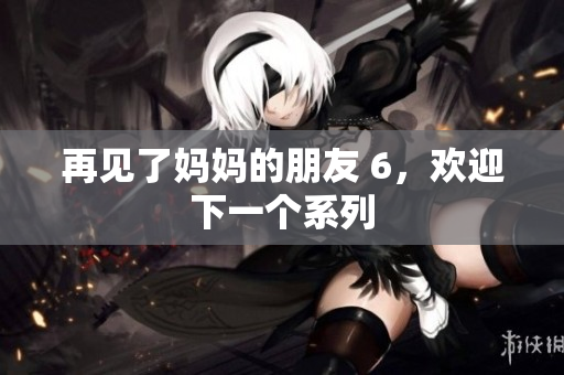 再见了妈妈的朋友 6，欢迎下一个系列