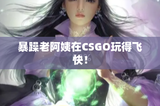 暴躁老阿姨在CSGO玩得飞快！
