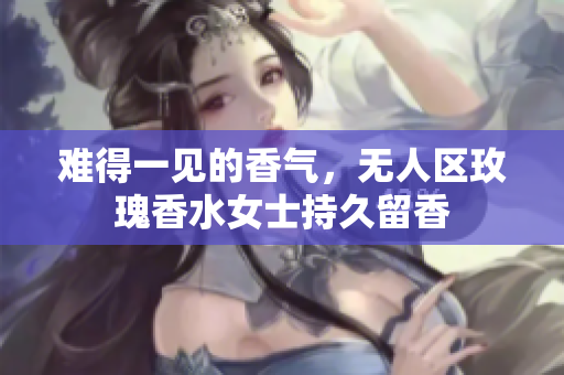 难得一见的香气，无人区玫瑰香水女士持久留香