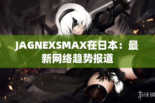 JAGNEXSMAX在日本：最新网络趋势报道