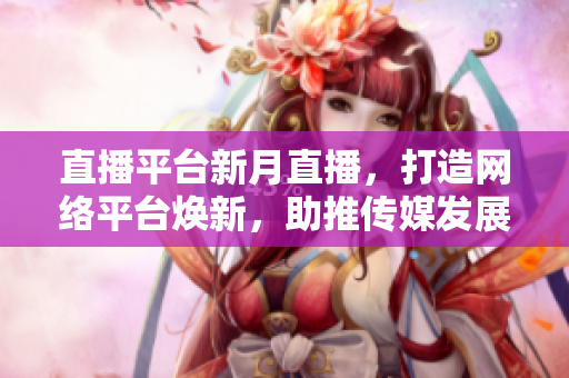 直播平台新月直播，打造网络平台焕新，助推传媒发展