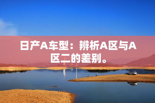 日产A车型：辨析A区与A区二的差别。