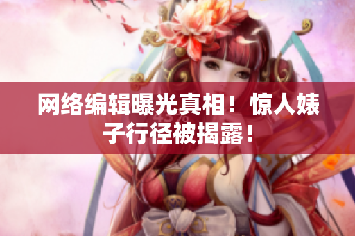 网络编辑曝光真相！惊人婊子行径被揭露！