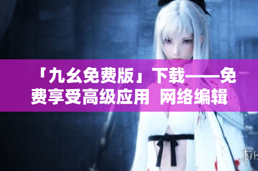 「九幺免费版」下载——免费享受高级应用  网络编辑