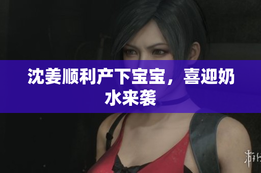 沈姜顺利产下宝宝，喜迎奶水来袭