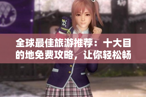 全球最佳旅游推荐：十大目的地免费攻略，让你轻松畅游美景