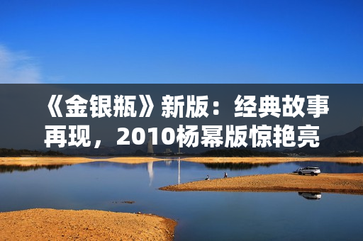 《金银瓶》新版：经典故事再现，2010杨幂版惊艳亮相