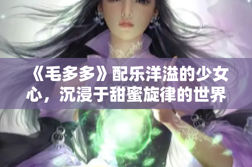 《毛多多》配乐洋溢的少女心，沉浸于甜蜜旋律的世界