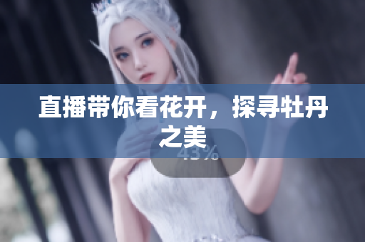 直播带你看花开，探寻牡丹之美