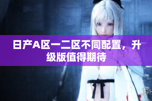 日产A区一二区不同配置，升级版值得期待
