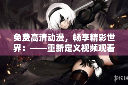 免费高清动漫，畅享精彩世界：——重新定义视频观看的新体验