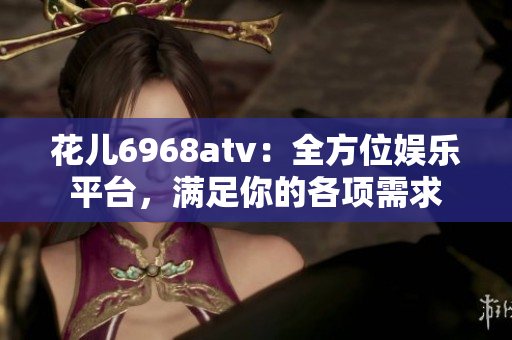 花儿6968atv：全方位娱乐平台，满足你的各项需求