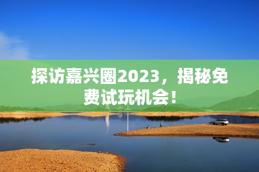 探访嘉兴圈2023，揭秘免费试玩机会！