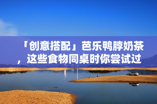 「创意搭配」芭乐鸭脖奶茶，这些食物同桌时你尝试过了吗？