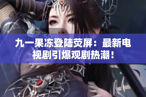 九一果冻登陆荧屏：最新电视剧引爆观剧热潮！