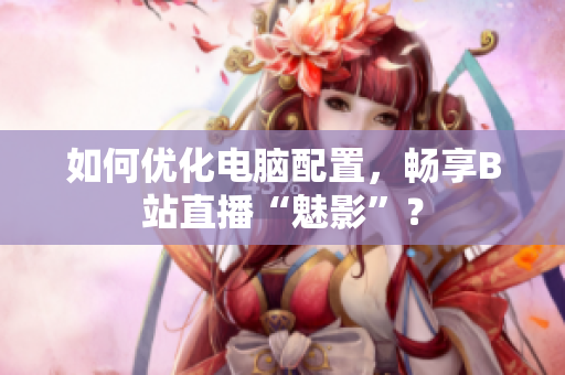 如何优化电脑配置，畅享B站直播“魅影”？