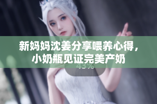 新妈妈沈姜分享喂养心得，小奶瓶见证完美产奶