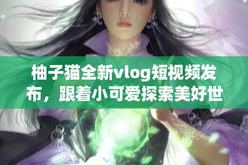 柚子猫全新vlog短视频发布，跟着小可爱探索美好世界