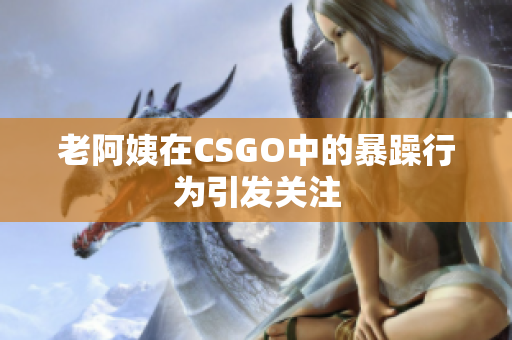 老阿姨在CSGO中的暴躁行为引发关注
