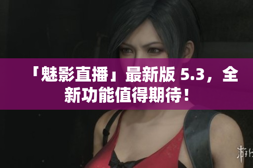 「魅影直播」最新版 5.3，全新功能值得期待！