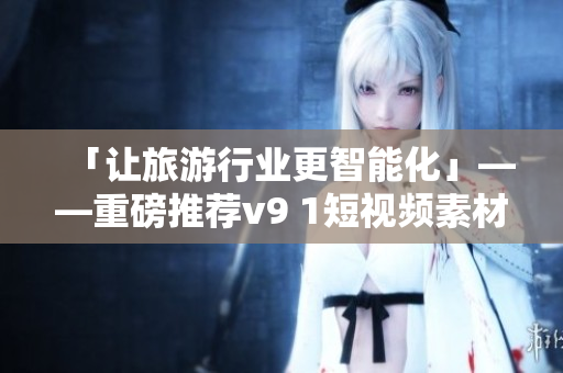 「让旅游行业更智能化」——重磅推荐v9 1短视频素材安装！