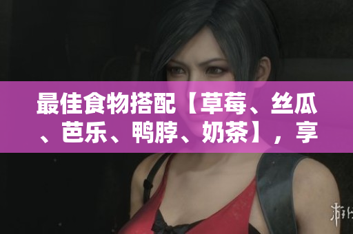 最佳食物搭配【草莓、丝瓜、芭乐、鸭脖、奶茶】，享受不一样的美味！