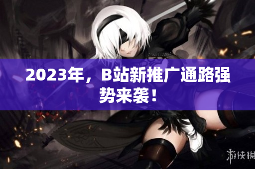 2023年，B站新推广通路强势来袭！