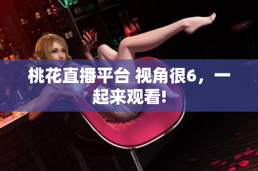 桃花直播平台 视角很6，一起来观看!