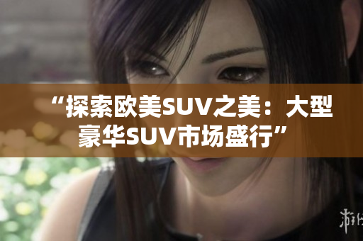 “探索欧美SUV之美：大型豪华SUV市场盛行”