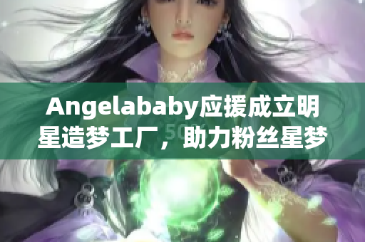 Angelababy应援成立明星造梦工厂，助力粉丝星梦成真