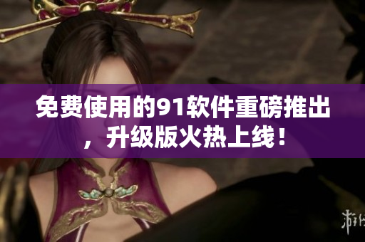 免费使用的91软件重磅推出，升级版火热上线！