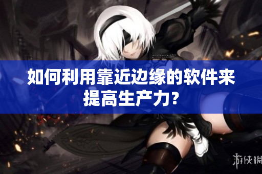 如何利用靠近边缘的软件来提高生产力？