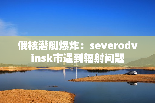 俄核潜艇爆炸：severodvinsk市遇到辐射问题