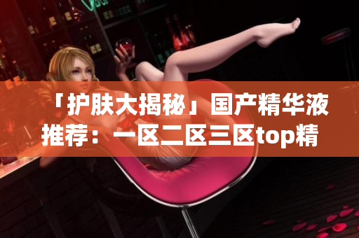 「护肤大揭秘」国产精华液推荐：一区二区三区top精华让你青春永驻!