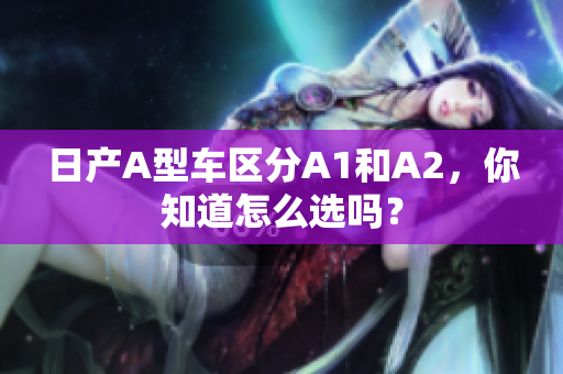 日产A型车区分A1和A2，你知道怎么选吗？