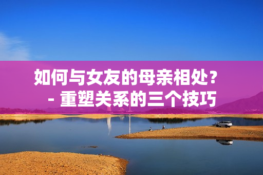 如何与女友的母亲相处？ - 重塑关系的三个技巧