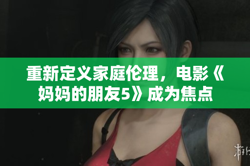 重新定义家庭伦理，电影《妈妈的朋友5》成为焦点