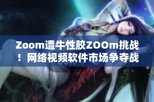 Zoom遭牛性胶ZOOm挑战！网络视频软件市场争夺战升级
