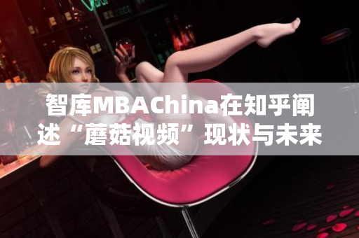 智库MBAChina在知乎阐述“蘑菇视频”现状与未来发展趋势