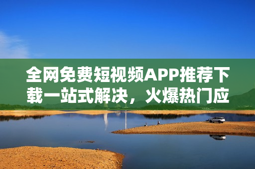 全网免费短视频APP推荐下载一站式解决，火爆热门应用汇总