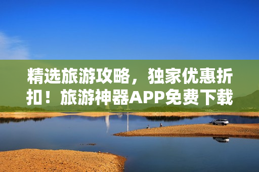 精选旅游攻略，独家优惠折扣！旅游神器APP免费下载，开启全新旅程