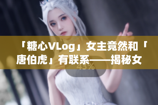 「糖心VLog」女主竟然和「唐伯虎」有联系——揭秘女主角身份