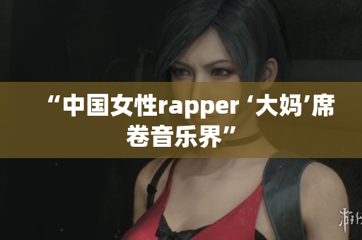 “中国女性rapper ‘大妈’席卷音乐界”