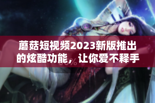 蘑菇短视频2023新版推出的炫酷功能，让你爱不释手！