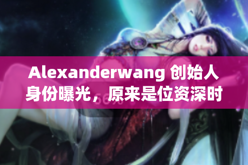 Alexanderwang 创始人身份曝光，原来是位资深时尚妈妈！