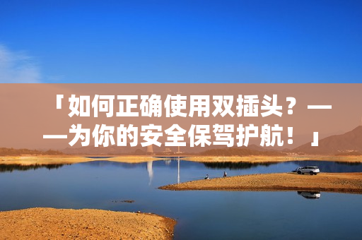 「如何正确使用双插头？——为你的安全保驾护航！」