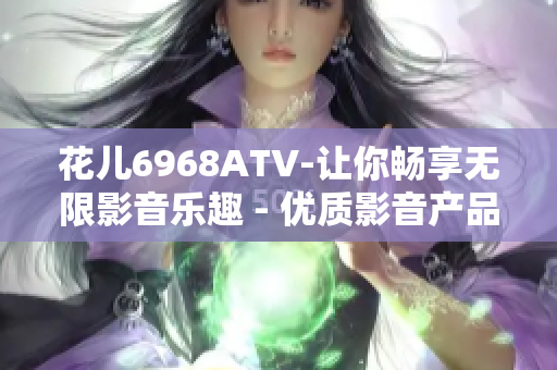 花儿6968ATV-让你畅享无限影音乐趣 - 优质影音产品推荐