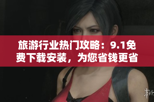 旅游行业热门攻略：9.1免费下载安装，为您省钱更省心