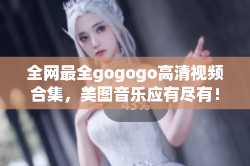 全网最全gogogo高清视频合集，美图音乐应有尽有！