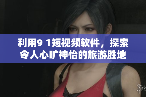 利用9 1短视频软件，探索令人心旷神怡的旅游胜地